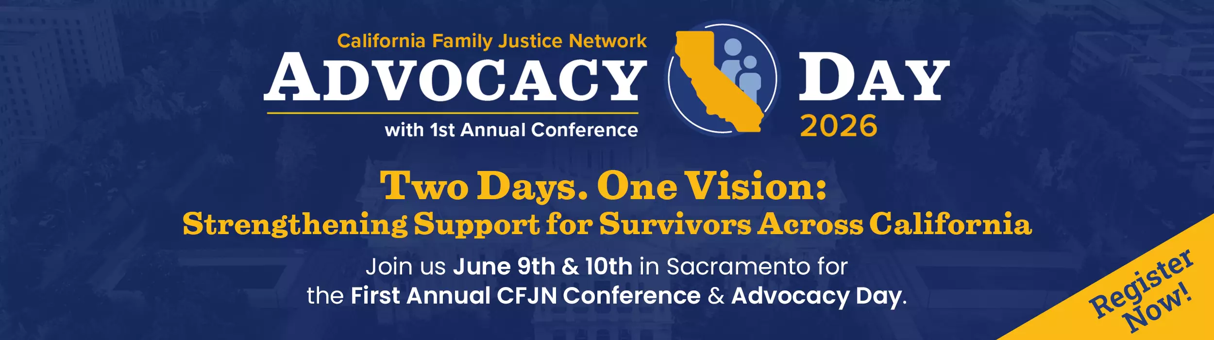 California Family Justice Network 2026 Advocacy Day with First Annual Conference. Two Days. One Vision: Strengthening Support for Survivors Across California. Join us June 9th & 10th in Sacramento for the First Annual CFJN Conference & Advocacy Day. Register Now!